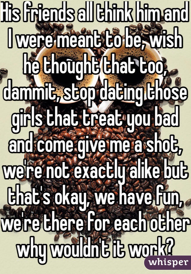 His friends all think him and I were meant to be, wish he thought that too, dammit, stop dating those girls that treat you bad and come give me a shot, we're not exactly alike but that's okay, we have fun, we're there for each other why wouldn't it work?