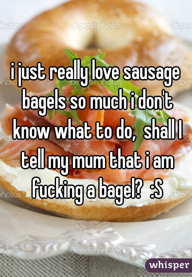 i just really love sausage bagels so much i don't know what to do,  shall I tell my mum that i am fucking a bagel?  :S