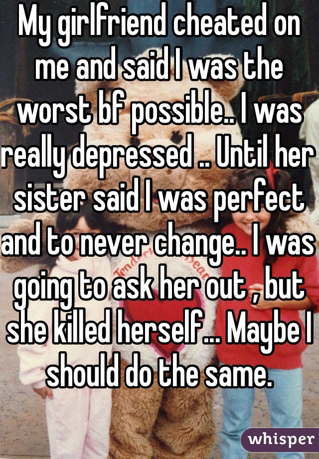 My girlfriend cheated on me and said I was the worst bf possible.. I was really depressed .. Until her sister said I was perfect and to never change.. I was going to ask her out , but she killed herself... Maybe I should do the same.