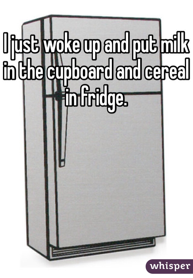 I just woke up and put milk in the cupboard and cereal in fridge.   