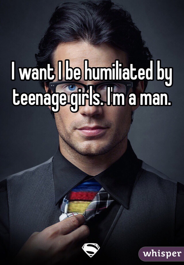 I want I be humiliated by teenage girls. I'm a man.