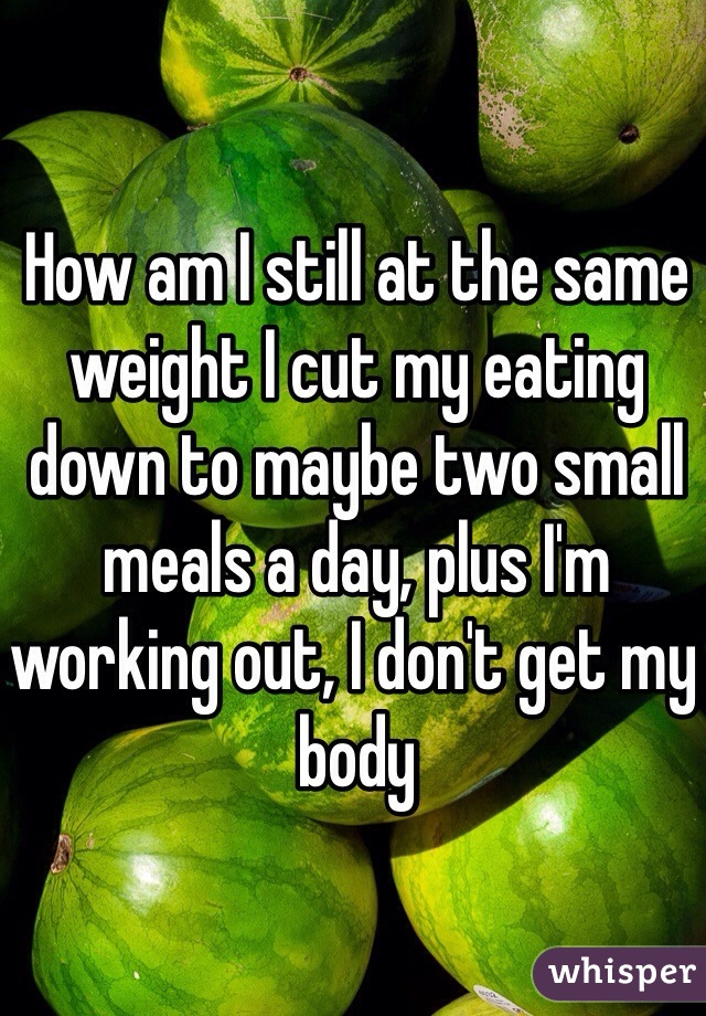 How am I still at the same weight I cut my eating down to maybe two small meals a day, plus I'm working out, I don't get my body