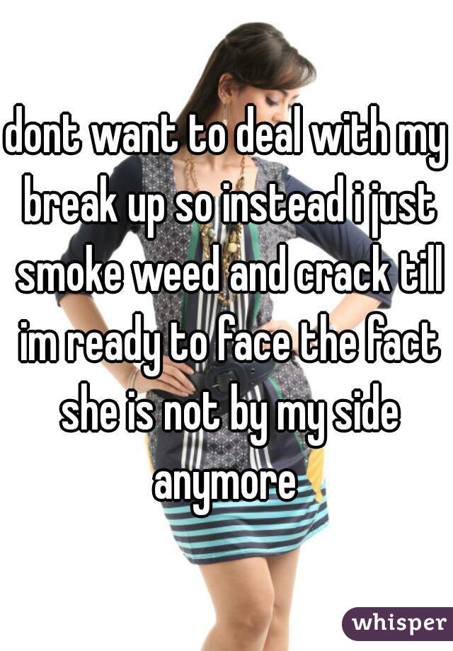 dont want to deal with my break up so instead i just smoke weed and crack till im ready to face the fact she is not by my side anymore 