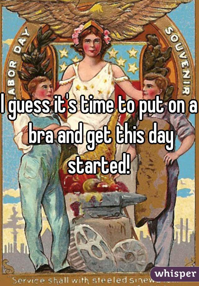 I guess it's time to put on a bra and get this day started! 