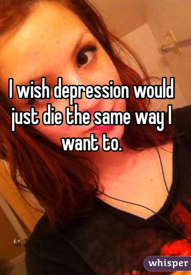 I wish depression would just die the same way I want to. 