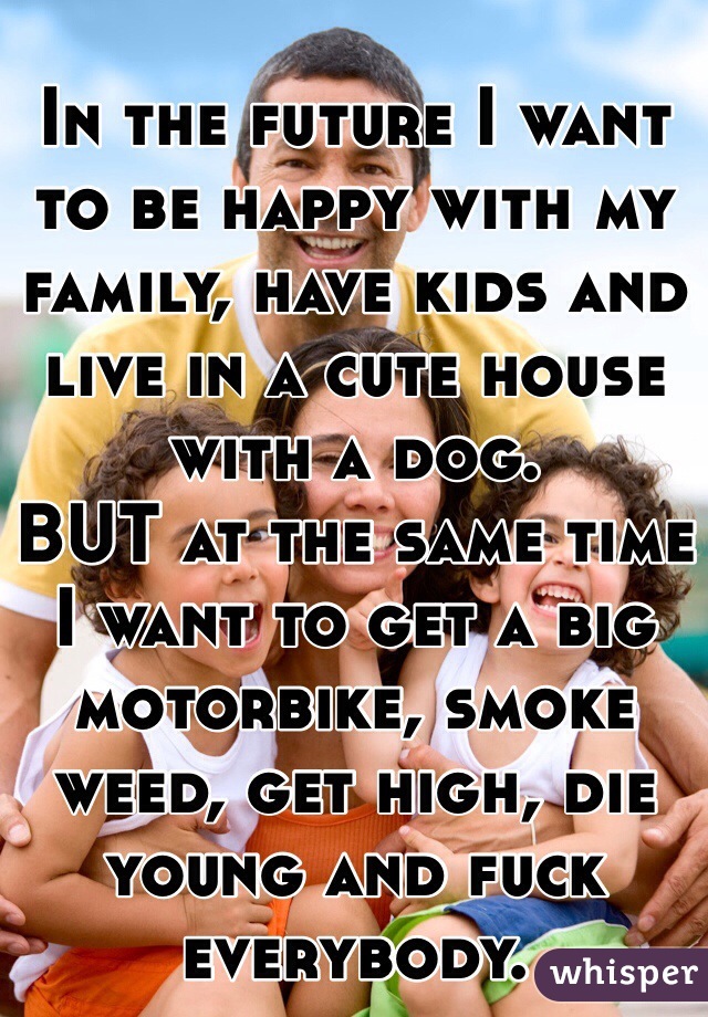 
In the future I want to be happy with my family, have kids and live in a cute house with a dog.
BUT at the same time I want to get a big motorbike, smoke weed, get high, die young and fuck everybody.