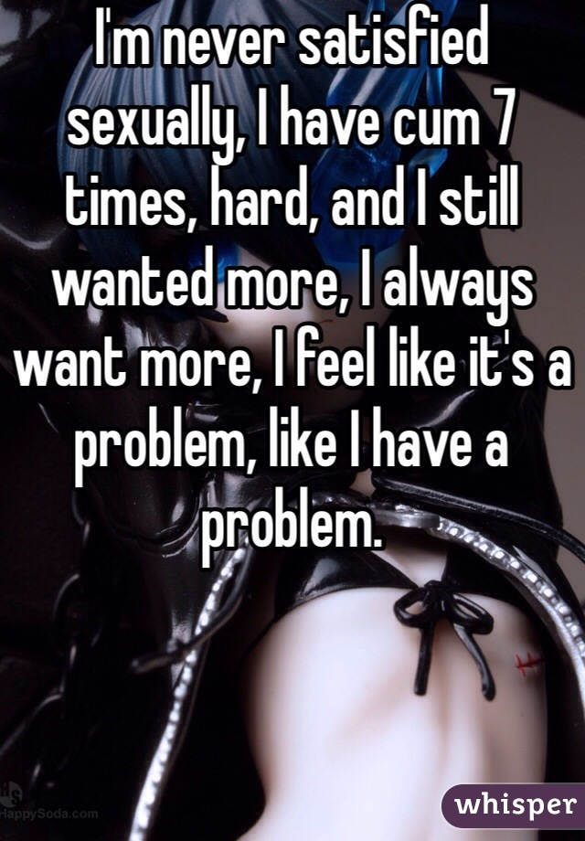 I'm never satisfied sexually, I have cum 7 times, hard, and I still wanted more, I always want more, I feel like it's a problem, like I have a problem. 