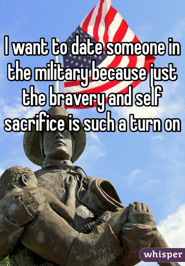 I want to date someone in the military because just the bravery and self sacrifice is such a turn on