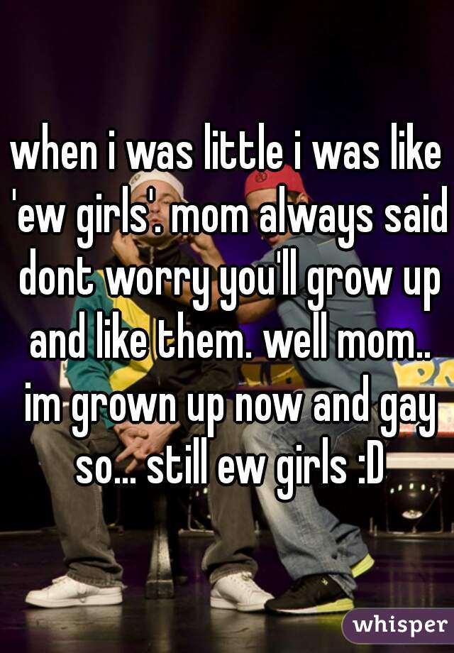 when i was little i was like 'ew girls'. mom always said dont worry you'll grow up and like them. well mom.. im grown up now and gay so... still ew girls :D