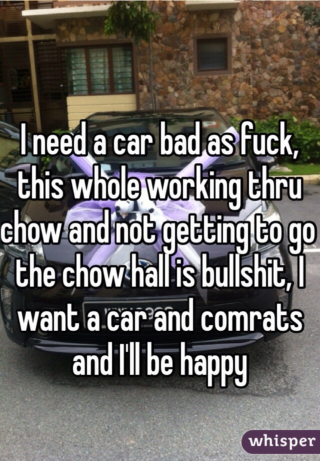 I need a car bad as fuck, this whole working thru chow and not getting to go the chow hall is bullshit, I want a car and comrats and I'll be happy