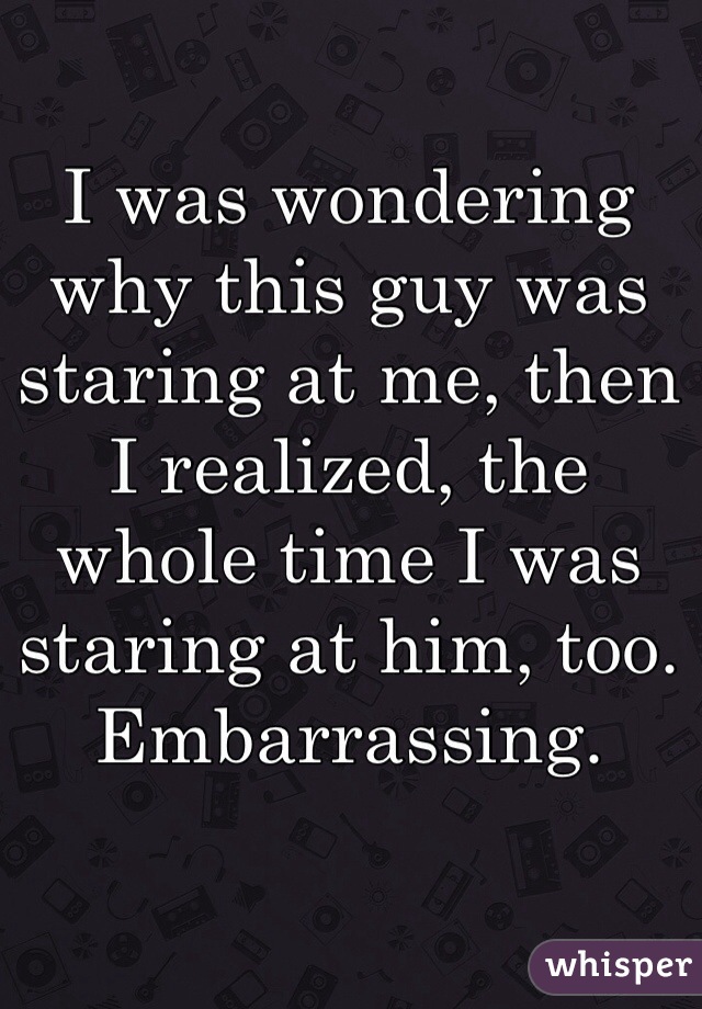 I was wondering why this guy was staring at me, then I realized, the whole time I was staring at him, too. Embarrassing.