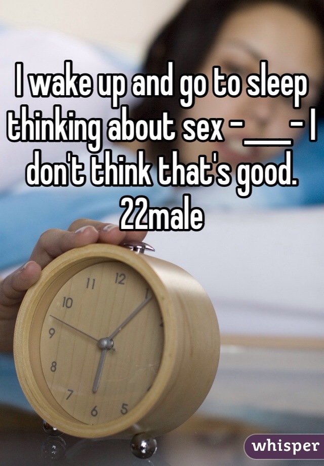 I wake up and go to sleep thinking about sex -____- I don't think that's good. 22male 