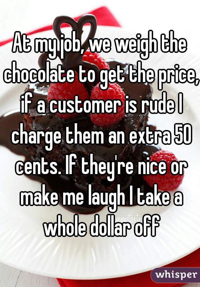 At my job, we weigh the chocolate to get the price, if a customer is rude I charge them an extra 50 cents. If they're nice or make me laugh I take a whole dollar off