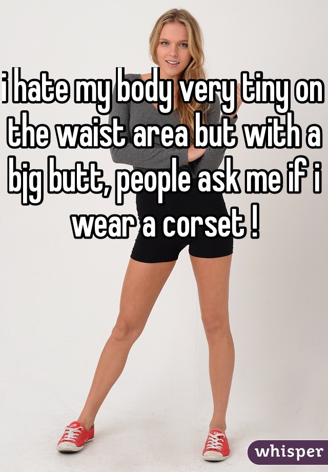 i hate my body very tiny on the waist area but with a bjg butt, people ask me if i wear a corset ! 