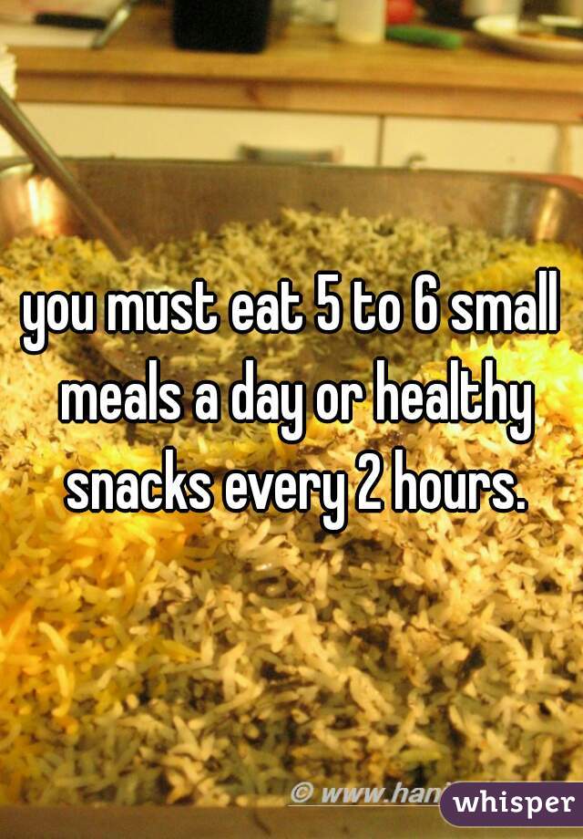 you must eat 5 to 6 small meals a day or healthy snacks every 2 hours.