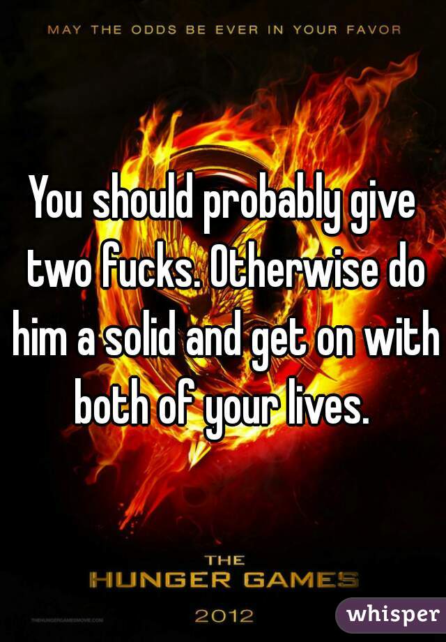 You should probably give two fucks. Otherwise do him a solid and get on with both of your lives. 