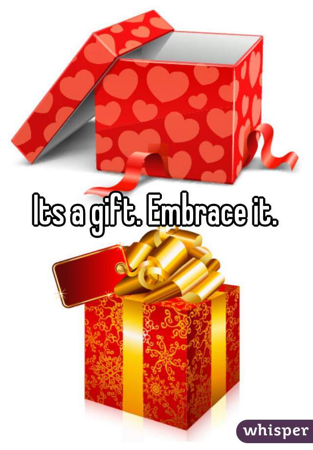 Its a gift. Embrace it.