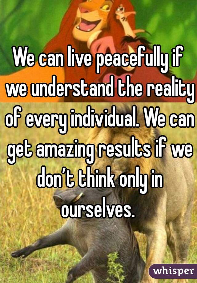 We can live peacefully if we understand the reality of every individual. We can get amazing results if we don’t think only in ourselves. 