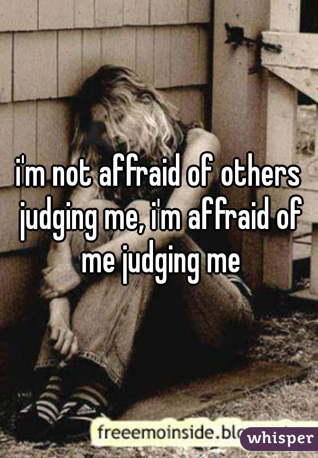 i'm not affraid of others judging me, i'm affraid of me judging me