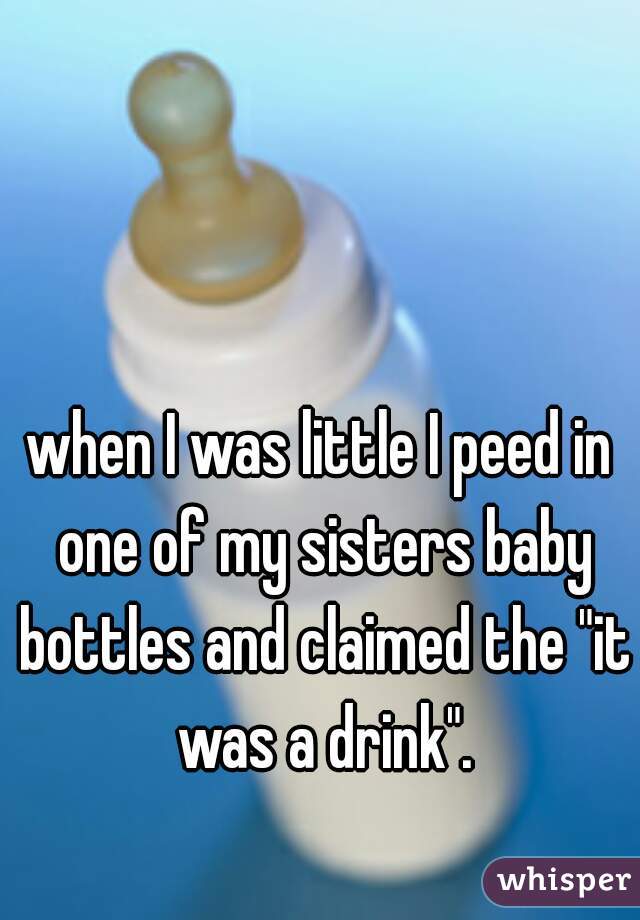 when I was little I peed in one of my sisters baby bottles and claimed the "it was a drink".