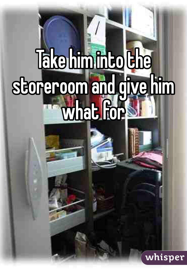 Take him into the storeroom and give him what for 