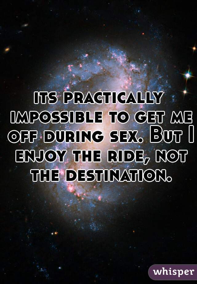 its practically impossible to get me off during sex. But I enjoy the ride, not the destination.