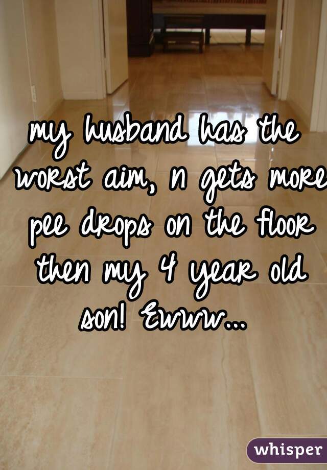 my husband has the worst aim, n gets more pee drops on the floor then my 4 year old son! Ewww... 