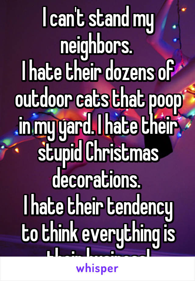 I can't stand my neighbors. 
I hate their dozens of outdoor cats that poop in my yard. I hate their stupid Christmas decorations. 
I hate their tendency to think everything is their business!