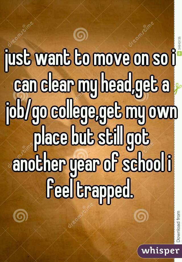 just want to move on so i can clear my head,get a job/go college,get my own place but still got another year of school i feel trapped. 