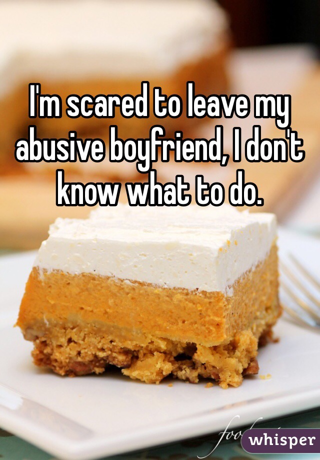 I'm scared to leave my abusive boyfriend, I don't know what to do.