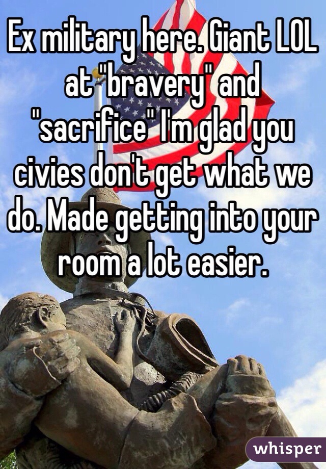 Ex military here. Giant LOL at "bravery" and "sacrifice" I'm glad you civies don't get what we do. Made getting into your room a lot easier.