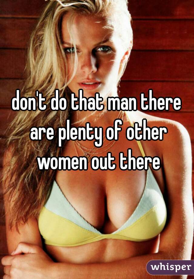 don't do that man there are plenty of other women out there