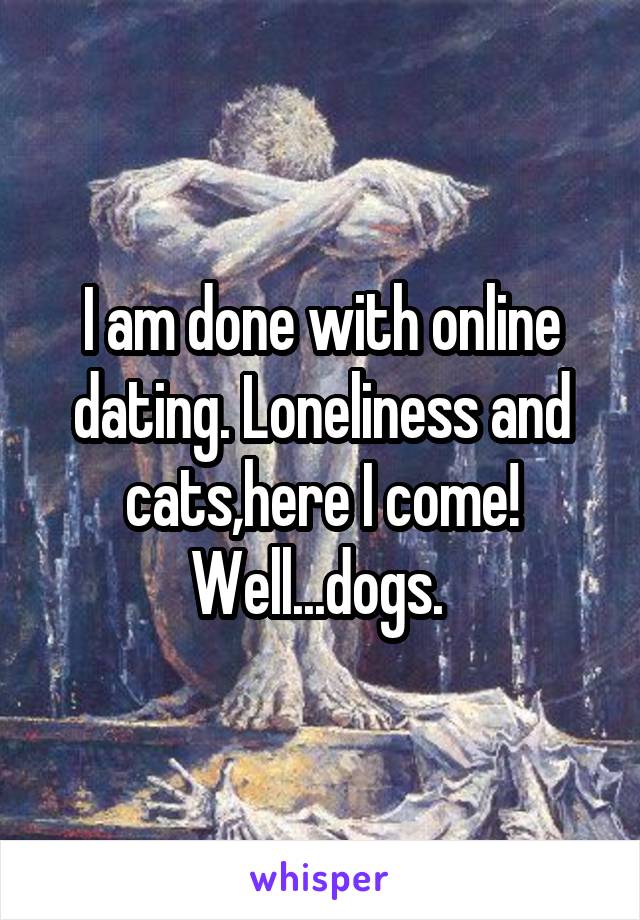 I am done with online dating. Loneliness and cats,here I come! Well...dogs. 