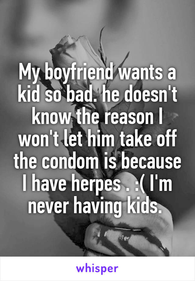 My boyfriend wants a kid so bad. he doesn't know the reason I won't let him take off the condom is because I have herpes . :( I'm never having kids. 