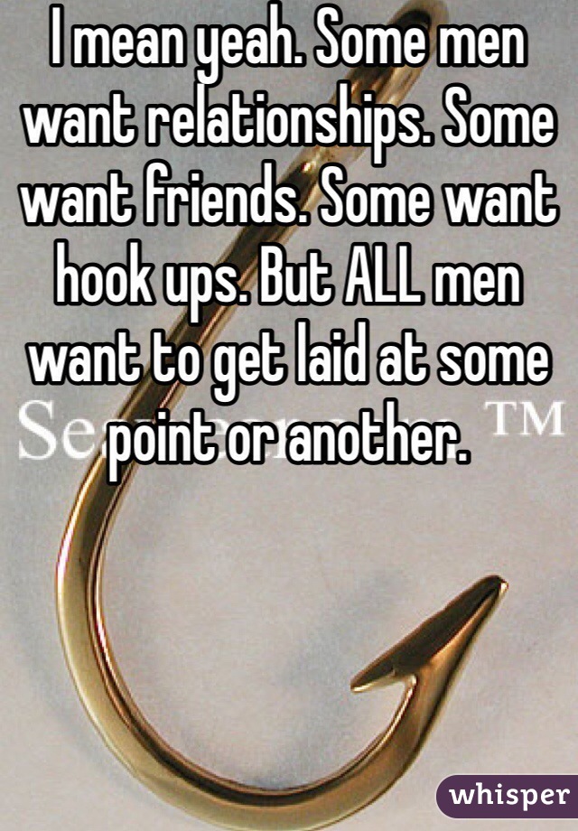 I mean yeah. Some men want relationships. Some want friends. Some want hook ups. But ALL men want to get laid at some point or another.