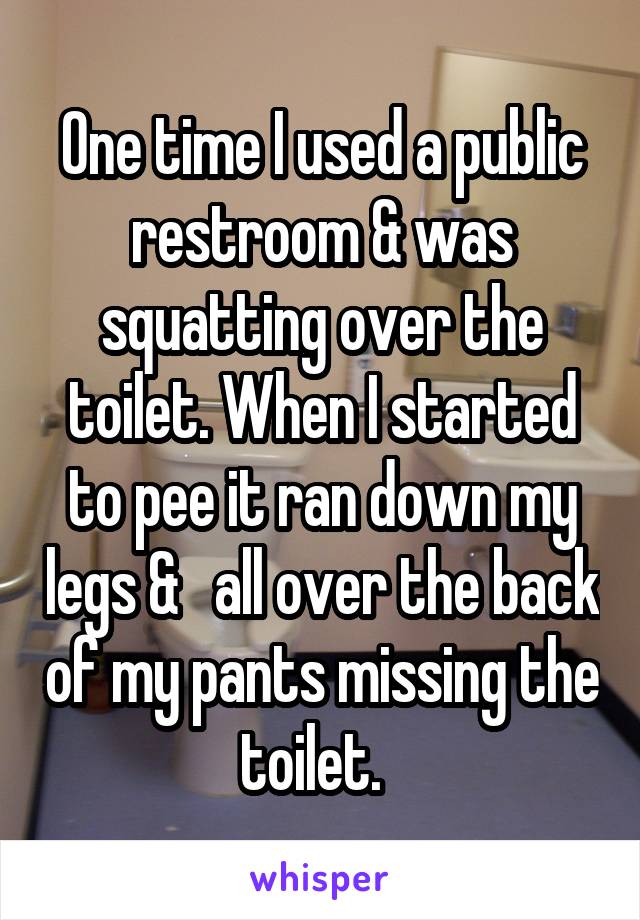 One time I used a public restroom & was squatting over the toilet. When I started to pee it ran down my legs &   all over the back of my pants missing the toilet.  