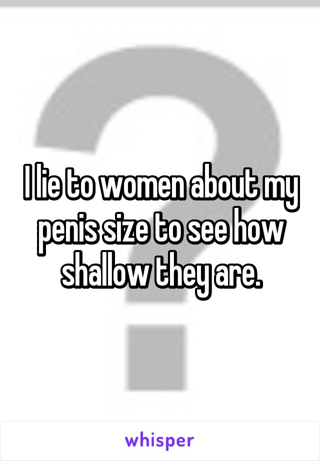 I lie to women about my penis size to see how shallow they are.