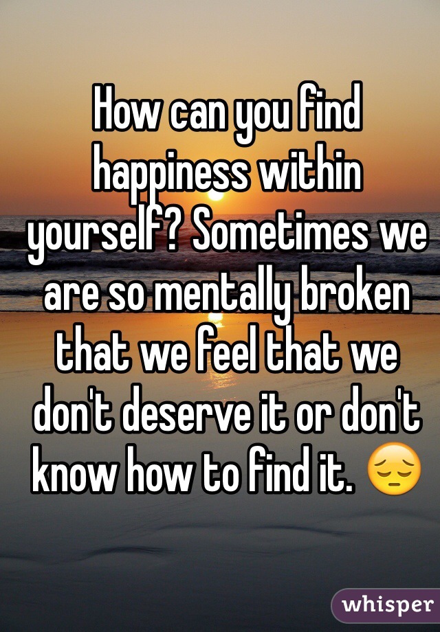 How can you find happiness within yourself? Sometimes we are so mentally broken that we feel that we don't deserve it or don't know how to find it. 😔