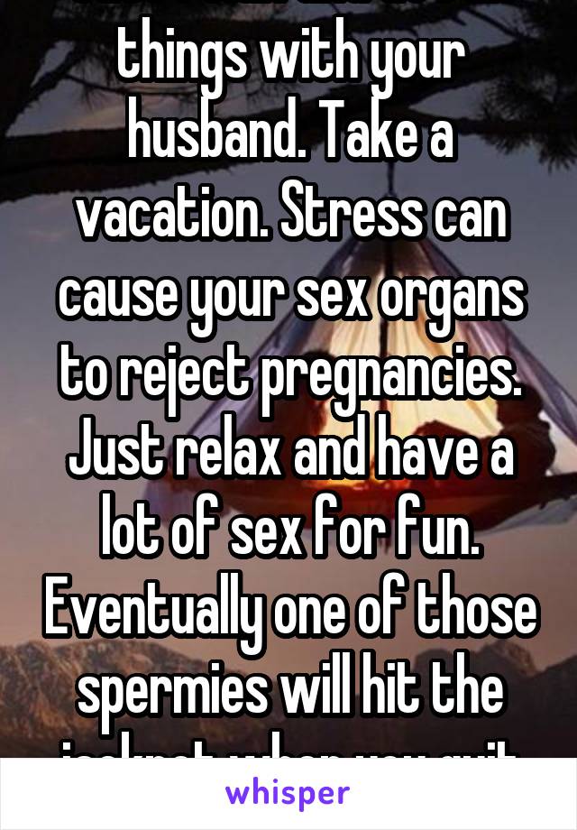 Just relax and do fun things with your husband. Take a vacation. Stress can cause your sex organs to reject pregnancies. Just relax and have a lot of sex for fun. Eventually one of those spermies will hit the jackpot when you quit "trying".