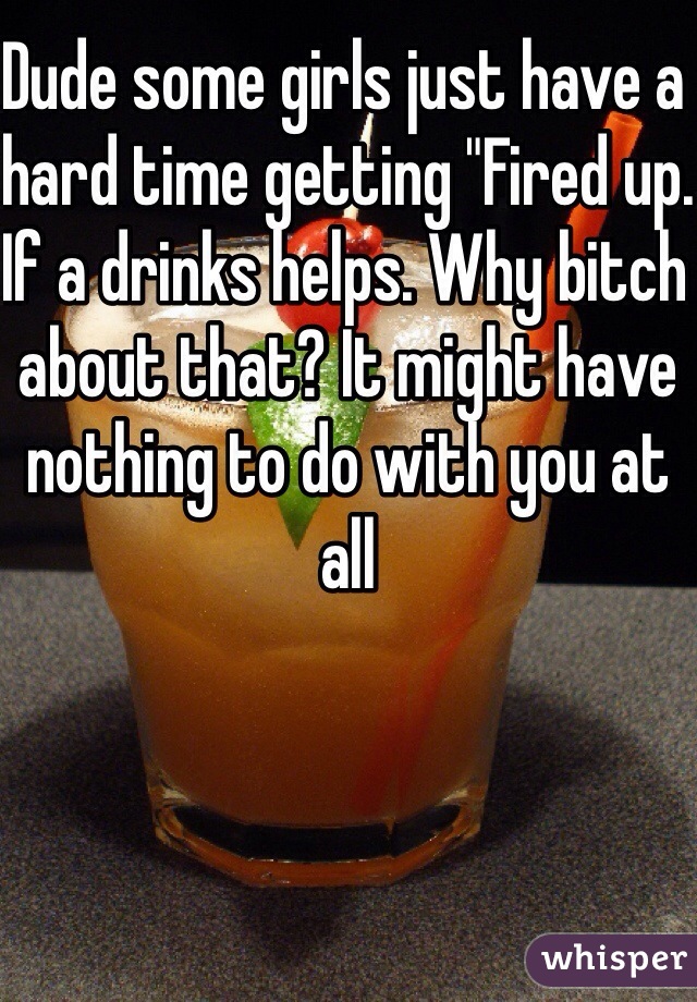Dude some girls just have a hard time getting "Fired up.  If a drinks helps. Why bitch about that? It might have nothing to do with you at all 
