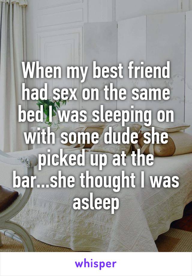 When my best friend had sex on the same bed I was sleeping on with some dude she picked up at the bar...she thought I was asleep