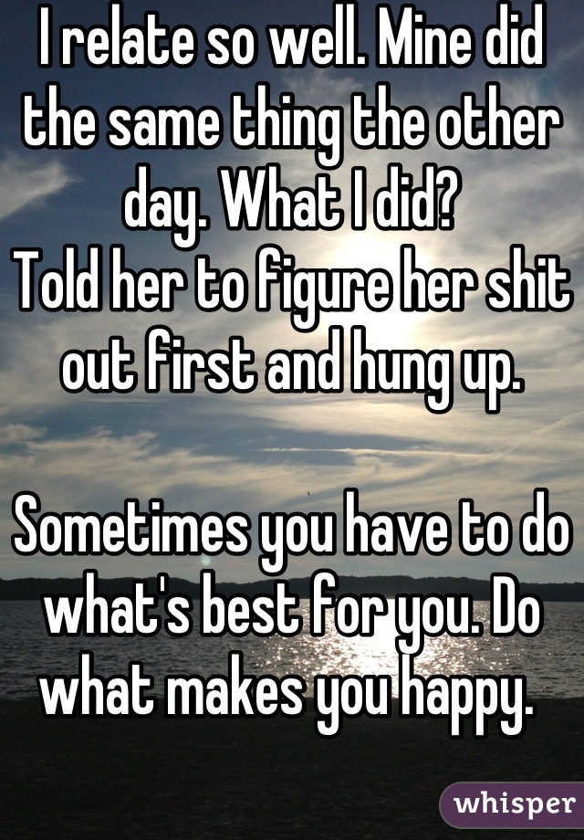 I relate so well. Mine did the same thing the other day. What I did?
Told her to figure her shit out first and hung up. 

Sometimes you have to do what's best for you. Do what makes you happy. 