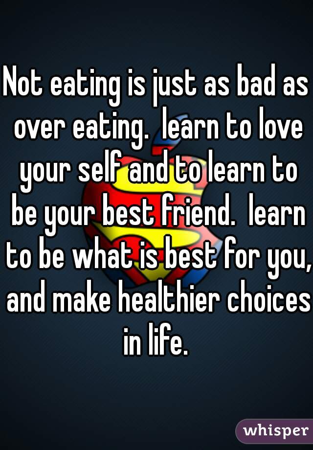 Not eating is just as bad as over eating.  learn to love your self and to learn to be your best friend.  learn to be what is best for you, and make healthier choices in life. 