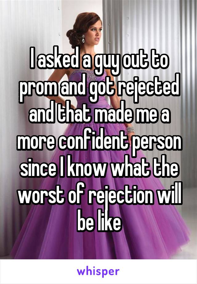 I asked a guy out to prom and got rejected and that made me a more confident person since I know what the worst of rejection will be like