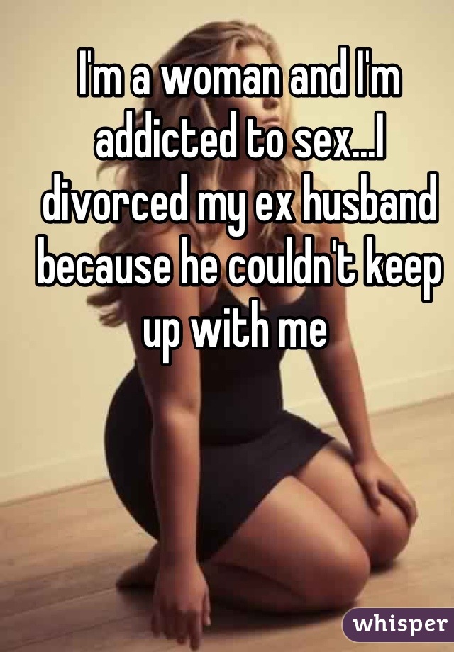 I'm a woman and I'm addicted to sex...I divorced my ex husband because he couldn't keep up with me 