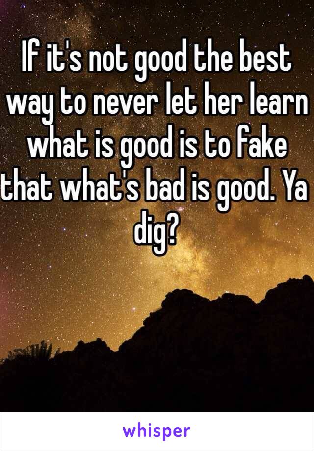 If it's not good the best way to never let her learn what is good is to fake that what's bad is good. Ya dig?