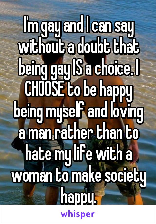 I'm gay and I can say without a doubt that being gay IS a choice. I CHOOSE to be happy being myself and loving a man rather than to hate my life with a woman to make society happy.