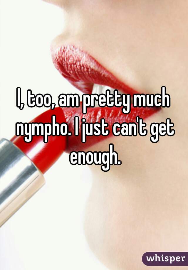 I, too, am pretty much nympho. I just can't get enough.