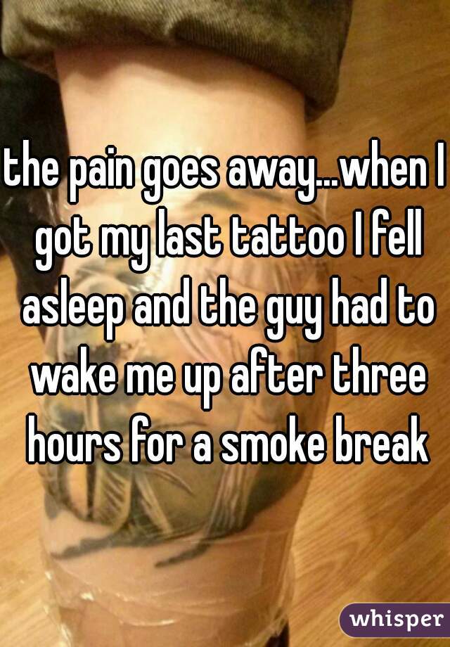 the pain goes away...when I got my last tattoo I fell asleep and the guy had to wake me up after three hours for a smoke break