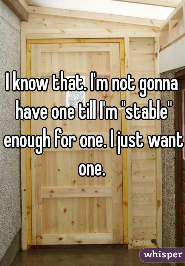 I know that. I'm not gonna have one till I'm "stable" enough for one. I just want one. 